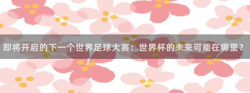 世界杯预选赛赛程表：即将开启的下一个世界足球大赛：世界杯的未来可能在哪里？